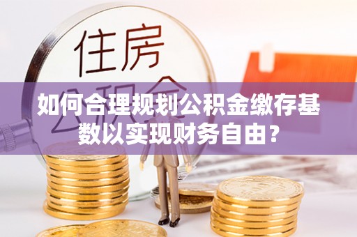 福田如何合理规划公积金缴存基数以实现财务自由？