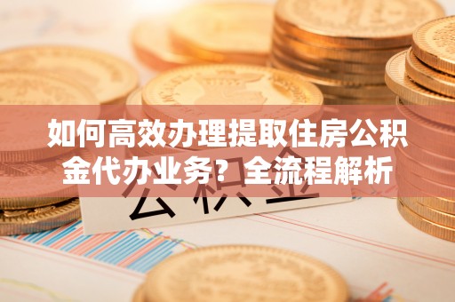 福田如何高效办理提取住房公积金代办业务？全流程解析