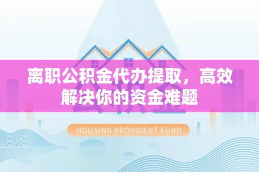 福田离职公积金代办提取，高效解决你的资金难题