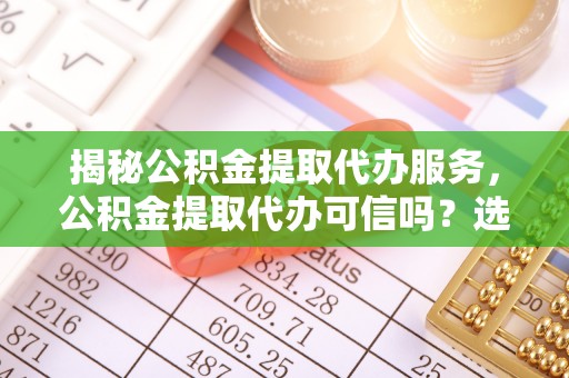 福田揭秘公积金提取代办服务，公积金提取代办可信吗？选择前你需要知道的真相