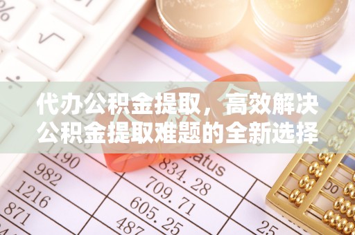 福田代办公积金提取，高效解决公积金提取难题的全新选择
