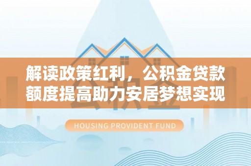 福田解读政策红利，公积金贷款额度提高助力安居梦想实现