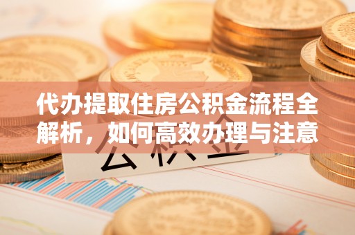 福田代办提取住房公积金流程全解析，如何高效办理与注意事项