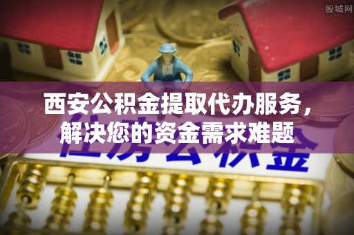 福田西安公积金提取代办服务，解决您的资金需求难题