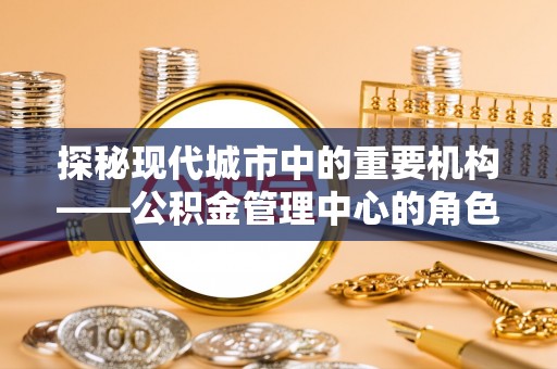 福田探秘现代城市中的重要机构——公积金管理中心的角色与使命