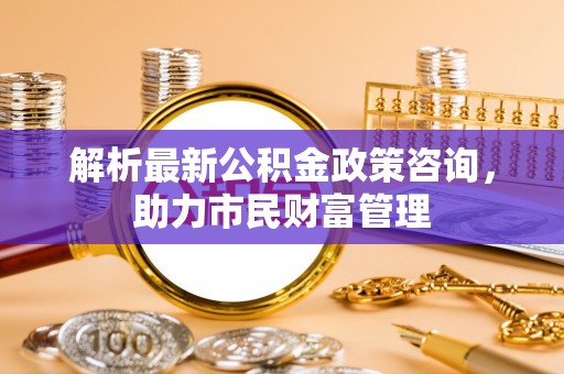 福田解析最新公积金政策咨询，助力市民财富管理