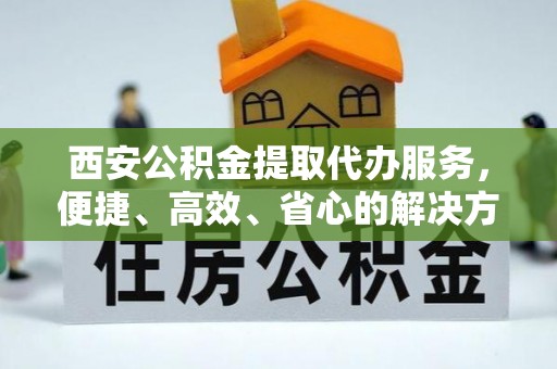福田西安公积金提取代办服务，便捷、高效、省心的解决方案