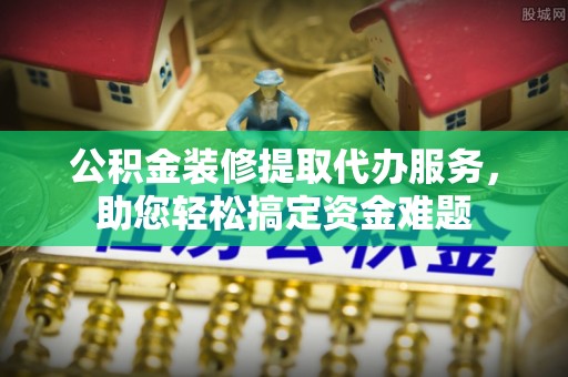 福田公积金装修提取代办服务，助您轻松搞定资金难题