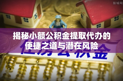 福田揭秘小额公积金提取代办的便捷之道与潜在风险
