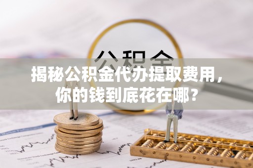 福田揭秘公积金代办提取费用，你的钱到底花在哪？