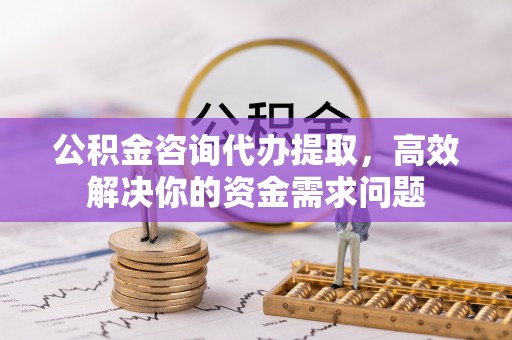 福田公积金咨询代办提取，高效解决你的资金需求问题