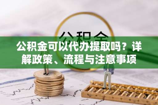 福田公积金可以代办提取吗？详解政策、流程与注意事项