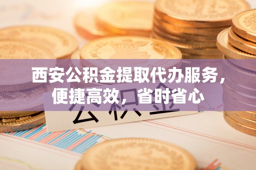 福田西安公积金提取代办服务，便捷高效，省时省心