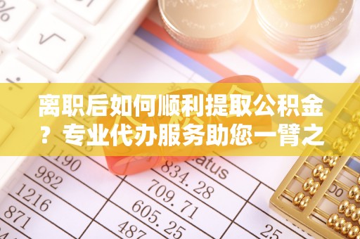 福田离职后如何顺利提取公积金？专业代办服务助您一臂之力