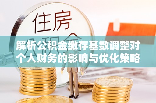 福田解析公积金缴存基数调整对个人财务的影响与优化策略
