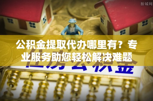 福田公积金提取代办哪里有？专业服务助您轻松解决难题