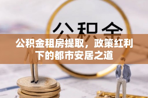 福田公积金租房提取，政策红利下的都市安居之道
