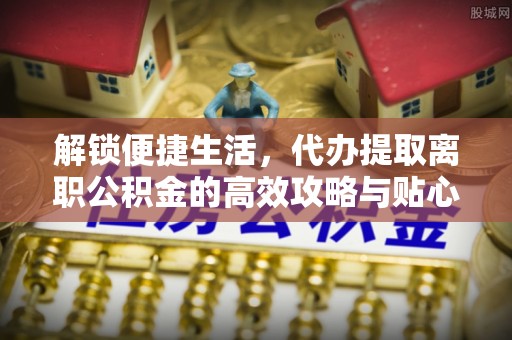 福田解锁便捷生活，代办提取离职公积金的高效攻略与贴心建议