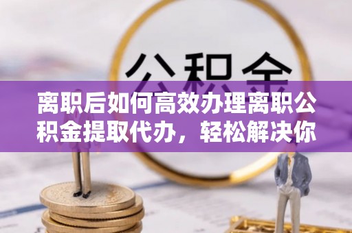 福田离职后如何高效办理离职公积金提取代办，轻松解决你的后顾之忧